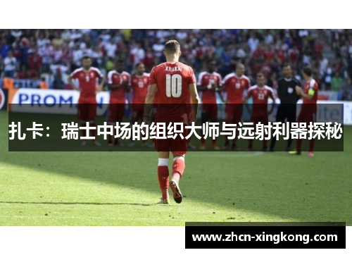 扎卡：瑞士中场的组织大师与远射利器探秘