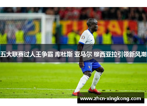 五大联赛过人王争霸 库杜斯 亚马尔 穆西亚拉引领新风潮