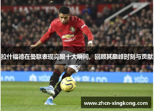 拉什福德在曼联表现亮眼十大瞬间，回顾其巅峰时刻与贡献