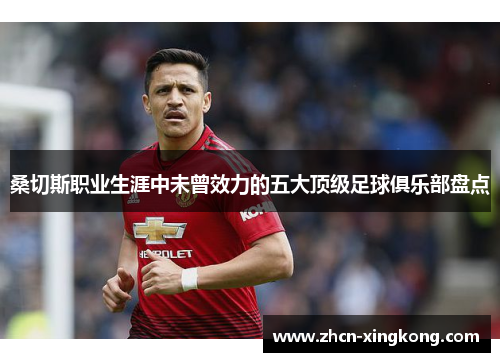 桑切斯职业生涯中未曾效力的五大顶级足球俱乐部盘点